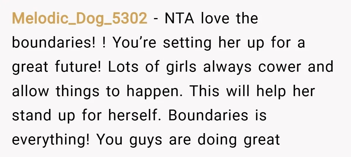 Melodic_Dog_5302 − NTA love the boundaries! ! You’re setting her up for a great future! Lots of girls always cower and allow things to happen. This will help her stand...