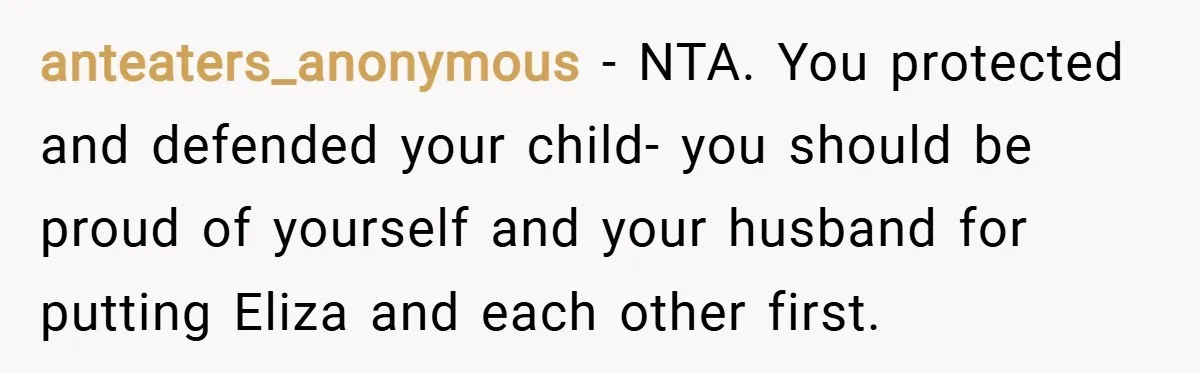 anteaters_anonymous − NTA. You protected and defended your child- you should be proud of yourself and your husband for putting Eliza and each other first.