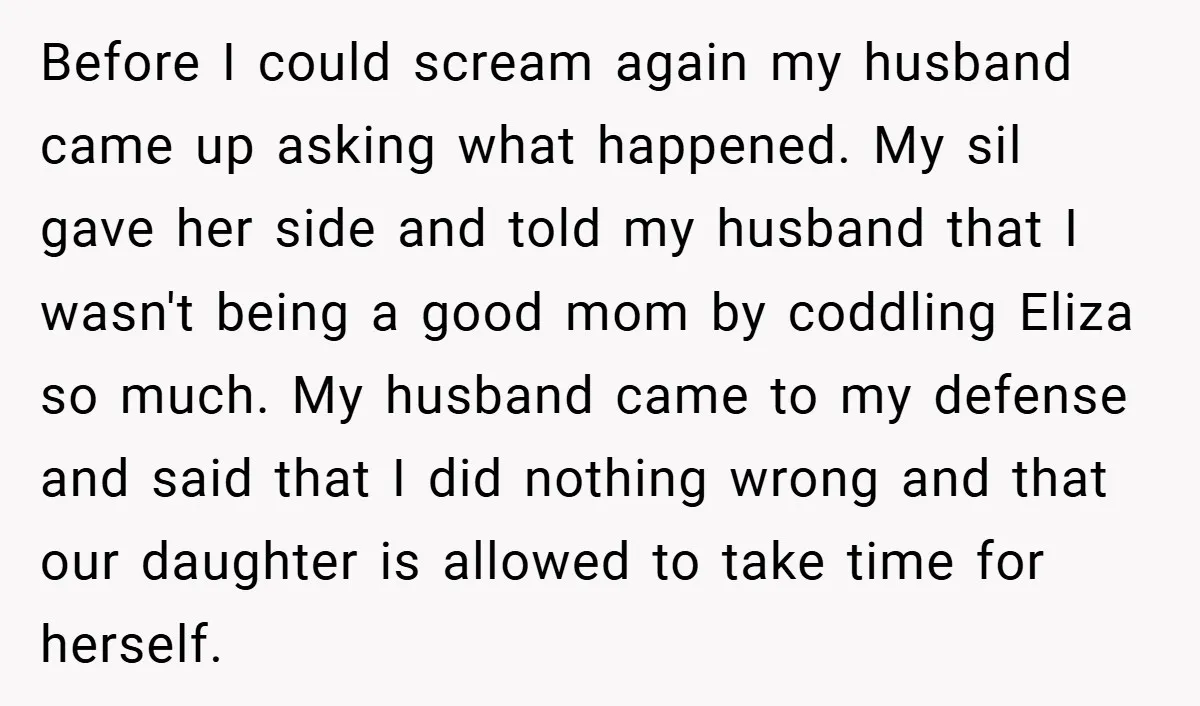 Before I could scream again my husband came up asking what happened. My sil gave her side and told my husband that I wasn't being a good mom by coddling...