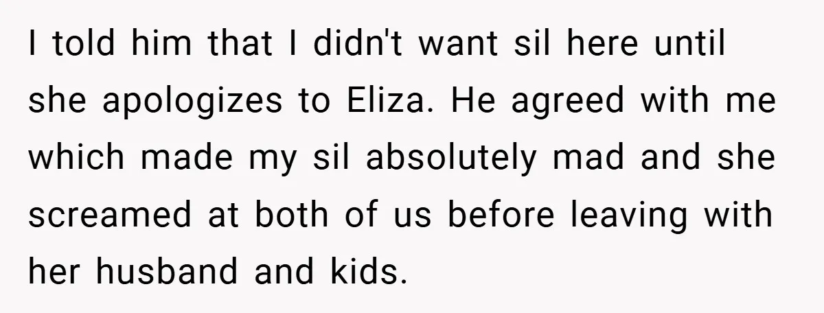 I told him that I didn't want sil here until she apologizes to Eliza. He agreed with me which made my sil absolutely mad and she screamed at both of...