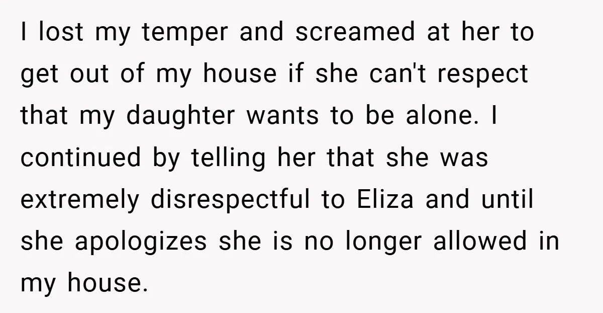 I lost my temper and screamed at her to get out of my house if she can't respect that my daughter wants to be alone. I continued by telling her...
