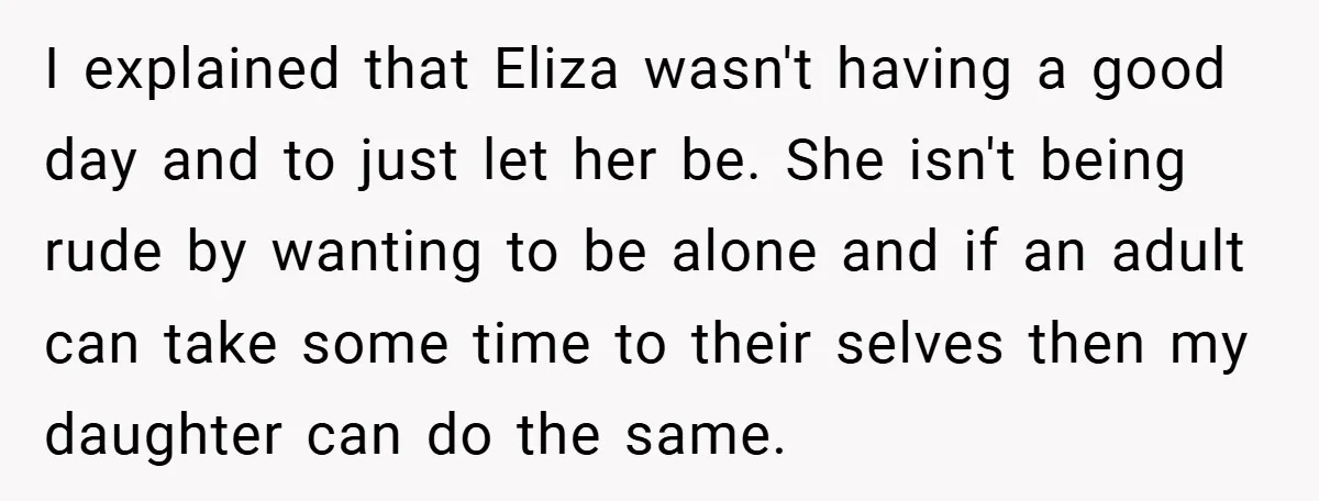 I explained that Eliza wasn't having a good day and to just let her be. She isn't being rude by wanting to be alone and if an adult can take...