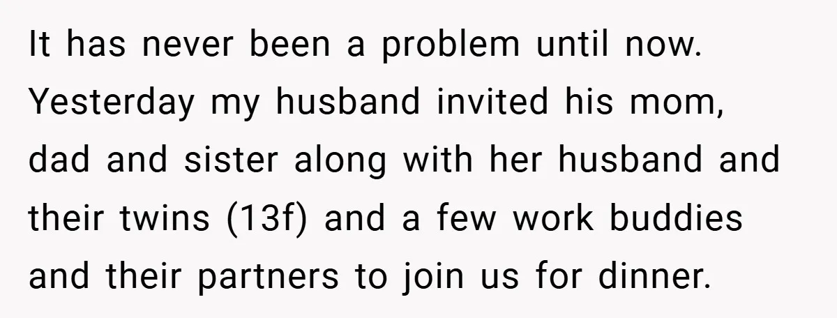 It has never been a problem until now. Yesterday my husband invited his mom, dad and sister along with her husband and their twins (13f) and a few work buddies...