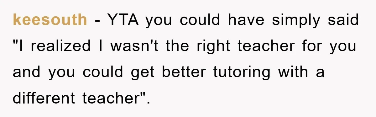 keesouth − YTA you could have simply said "I realized I wasn't the right teacher for you and you could get better tutoring with a different teacher".