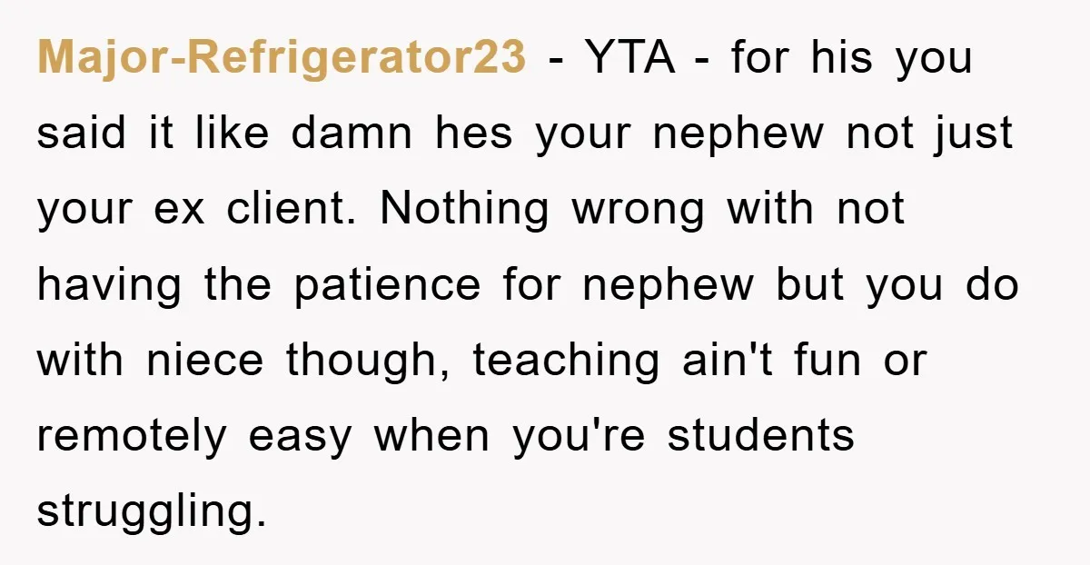 Major-Refrigerator23 − YTA - for his you said it like damn hes your nephew not just your ex client. Nothing wrong with not having the patience for nephew but you...