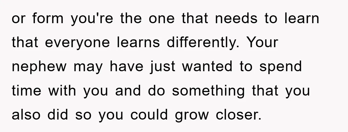 or form you're the one that needs to learn that everyone learns differently. Your nephew may have just wanted to spend time with you and do something that you also...