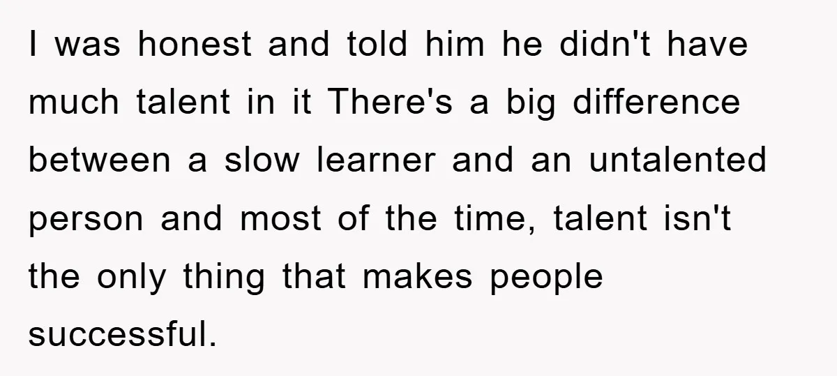 I was honest and told him he didn't have much talent in it There's a big difference between a slow learner and an untalented person and most of the time,...