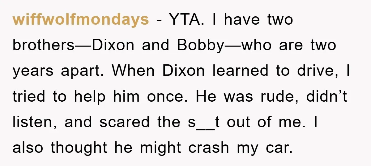 wiffwolfmondays − YTA. I have two brothers—Dixon and Bobby—who are two years apart. When Dixon learned to drive, I tried to help him once. He was rude, didn’t listen, and...