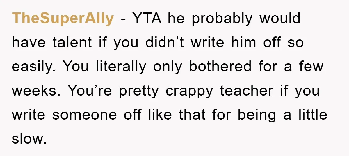 TheSuperAlly − YTA he probably would have talent if you didn’t write him off so easily. You literally only bothered for a few weeks. You’re pretty crappy teacher if you...