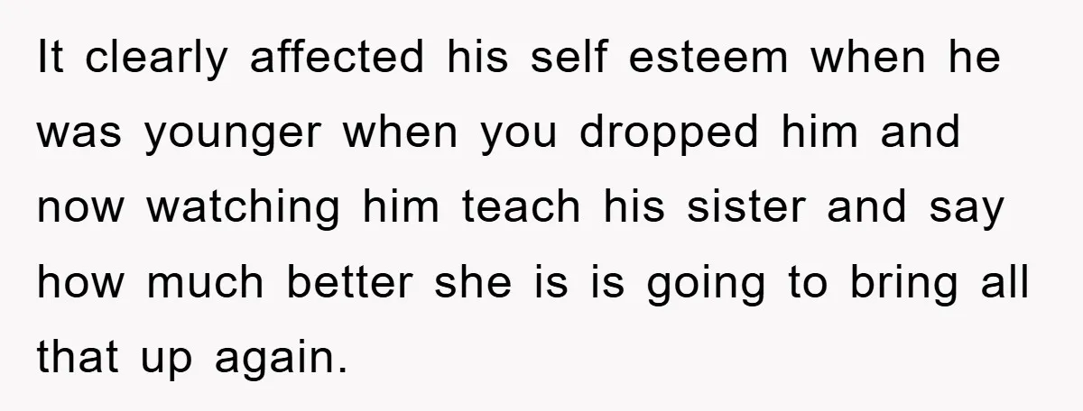 It clearly affected his self esteem when he was younger when you dropped him and now watching him teach his sister and say how much better she is is going...