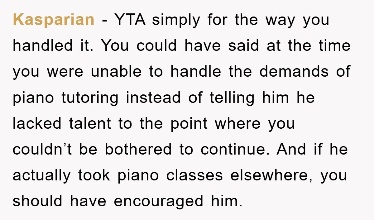 Kasparian − YTA simply for the way you handled it. You could have said at the time you were unable to handle the demands of piano tutoring instead of telling...