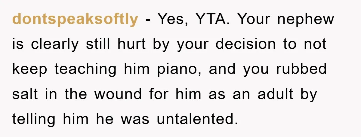 dontspeaksoftly − Yes, YTA. Your nephew is clearly still hurt by your decision to not keep teaching him piano, and you rubbed salt in the wound for him as an...