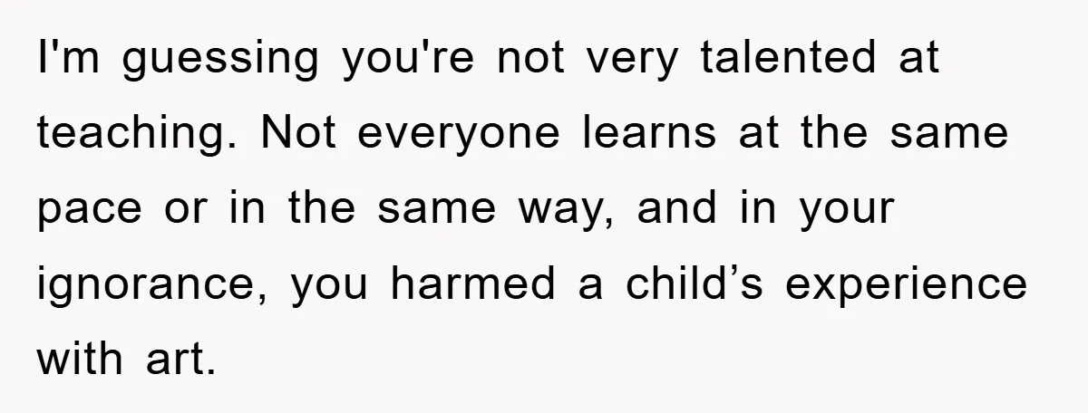 I'm guessing you're not very talented at teaching. Not everyone learns at the same pace or in the same way, and in your ignorance, you harmed a child’s experience with...