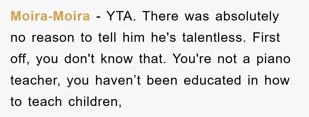 Moira-Moira − YTA. There was absolutely no reason to tell him he's talentless. First off, you don't know that. You're not a piano teacher, you haven’t been educated in how...
