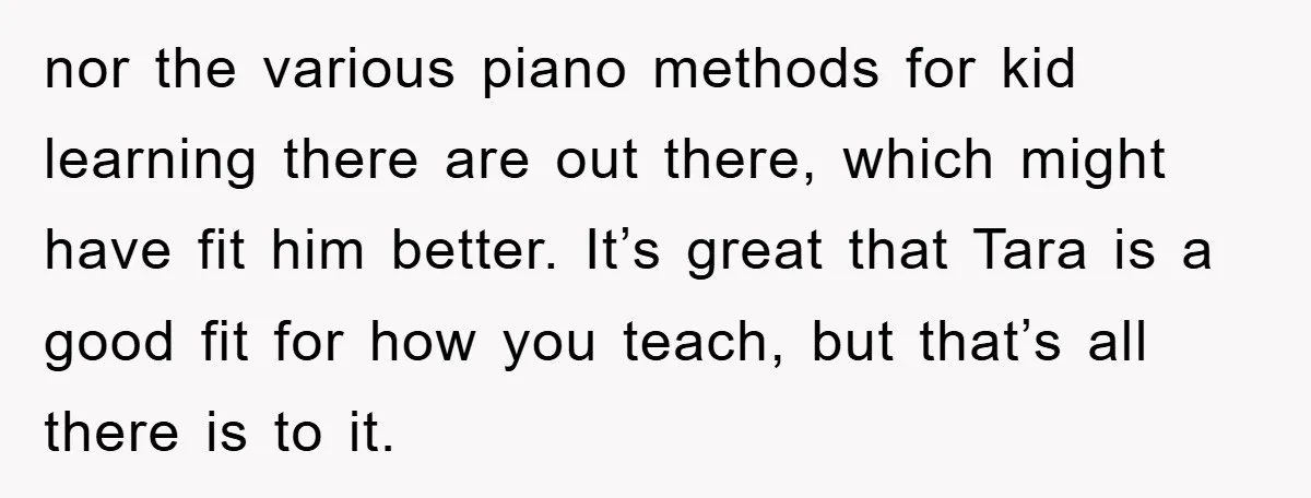 nor the various piano methods for kid learning there are out there, which might have fit him better. It’s great that Tara is a good fit for how you teach,...