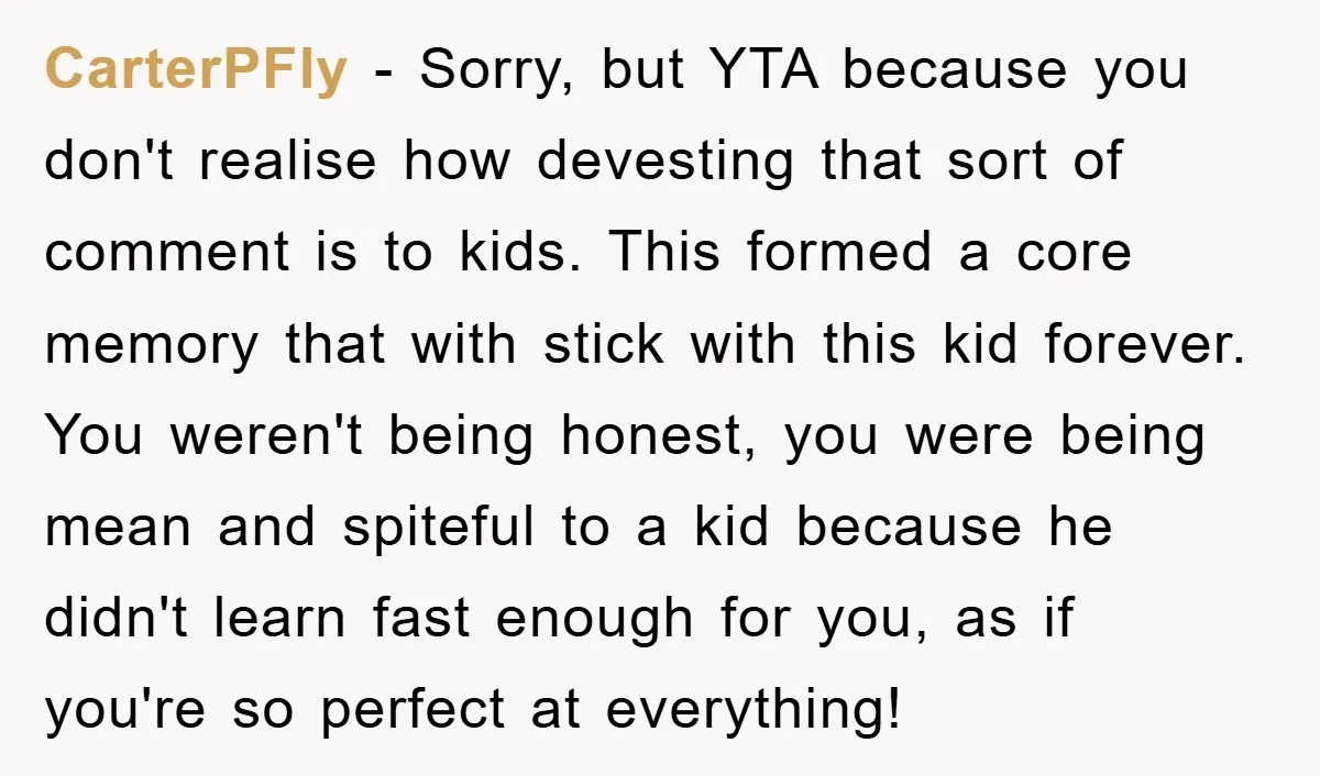 CarterPFly − Sorry, but YTA because you don't realise how devesting that sort of comment is to kids. This formed a core memory that with stick with this kid forever....