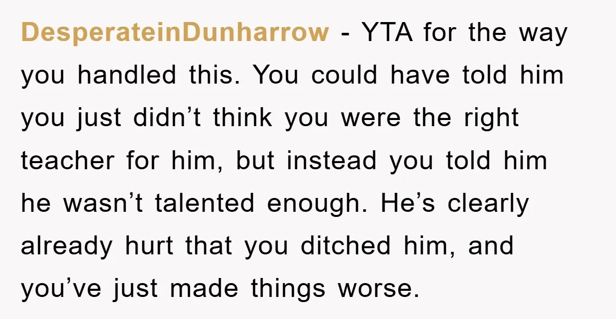 DesperateinDunharrow − YTA for the way you handled this. You could have told him you just didn’t think you were the right teacher for him, but instead you told him...