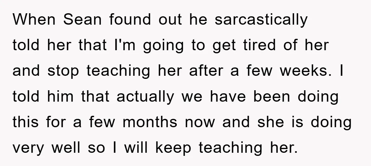 When Sean found out he sarcastically told her that I'm going to get tired of her and stop teaching her after a few weeks. I told him that actually we...