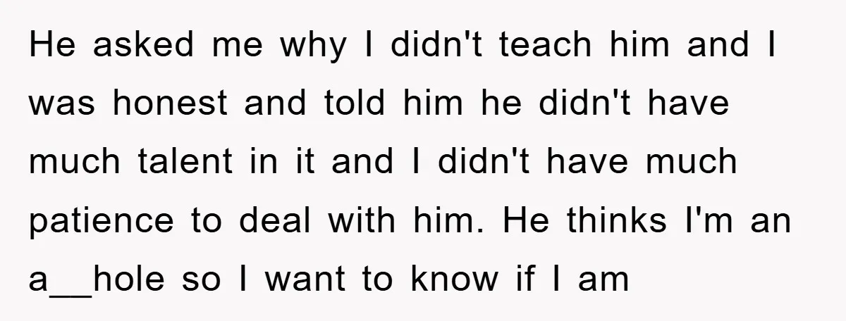 He asked me why I didn't teach him and I was honest and told him he didn't have much talent in it and I didn't have much patience to deal...