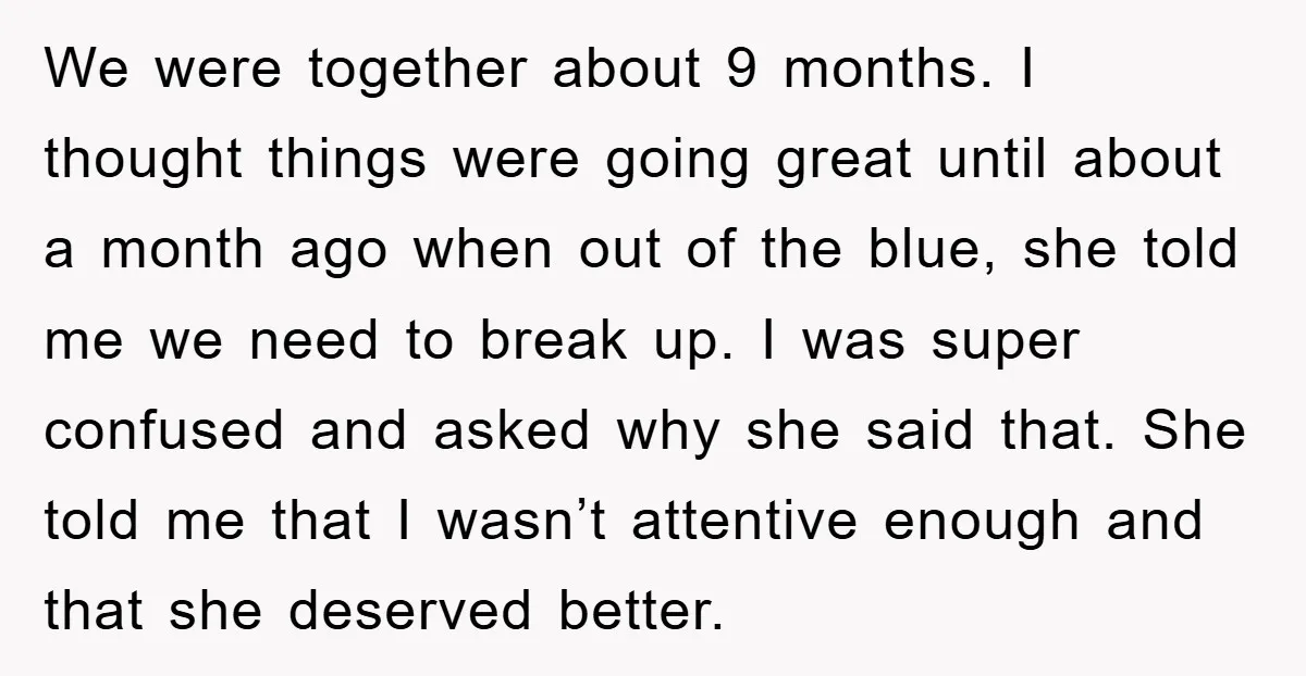 We were together about 9 months. I thought things were going great until about a month ago when out of the blue, she told me we need to break up....