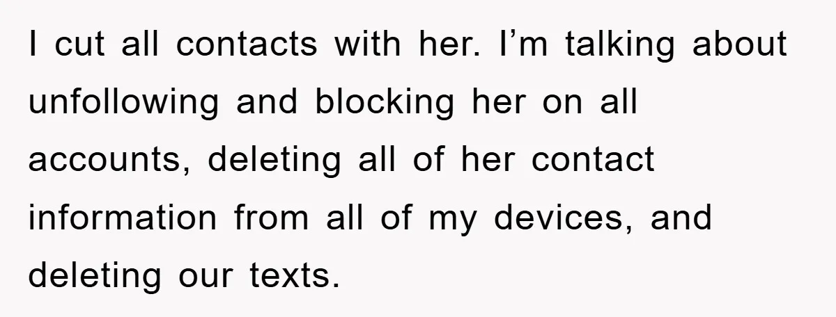 I cut all contacts with her. I’m talking about unfollowing and blocking her on all accounts, deleting all of her contact information from all of my devices, and deleting our...