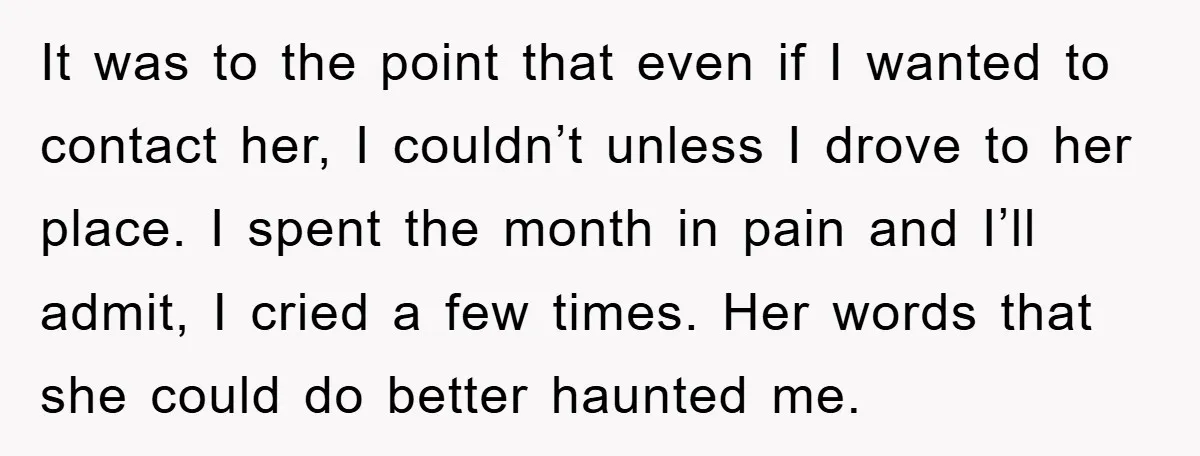 It was to the point that even if I wanted to contact her, I couldn’t unless I drove to her place. I spent the month in pain and I’ll admit,...