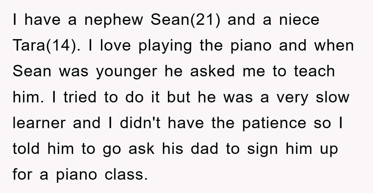 I have a nephew Sean(21) and a niece Tara(14). I love playing the piano and when Sean was younger he asked me to teach him. I tried to do it...
