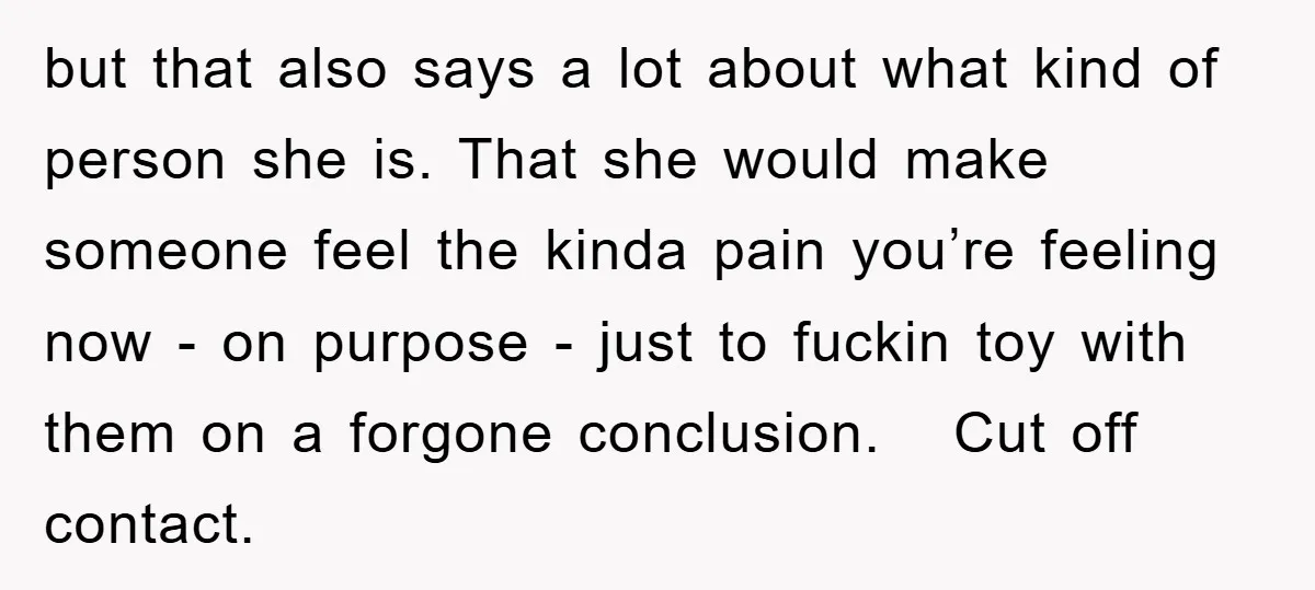 but that also says a lot about what kind of person she is. That she would make someone feel the kinda pain you’re feeling now - on purpose - just...