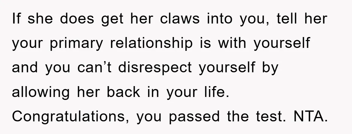 If she does get her claws into you, tell her your primary relationship is with yourself and you can’t disrespect yourself by allowing her back in your life. Congratulations, you...