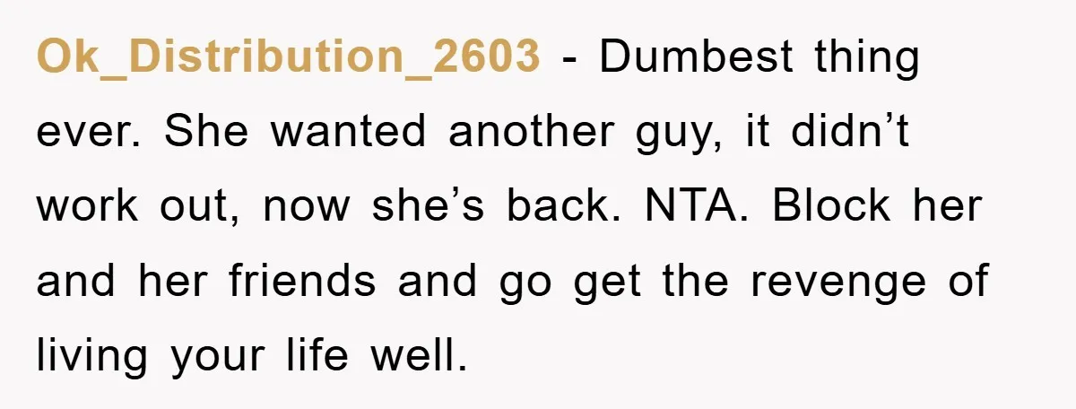 Ok_Distribution_2603 − Dumbest thing ever. She wanted another guy, it didn’t work out, now she’s back. NTA. Block her and her friends and go get the revenge of living your...