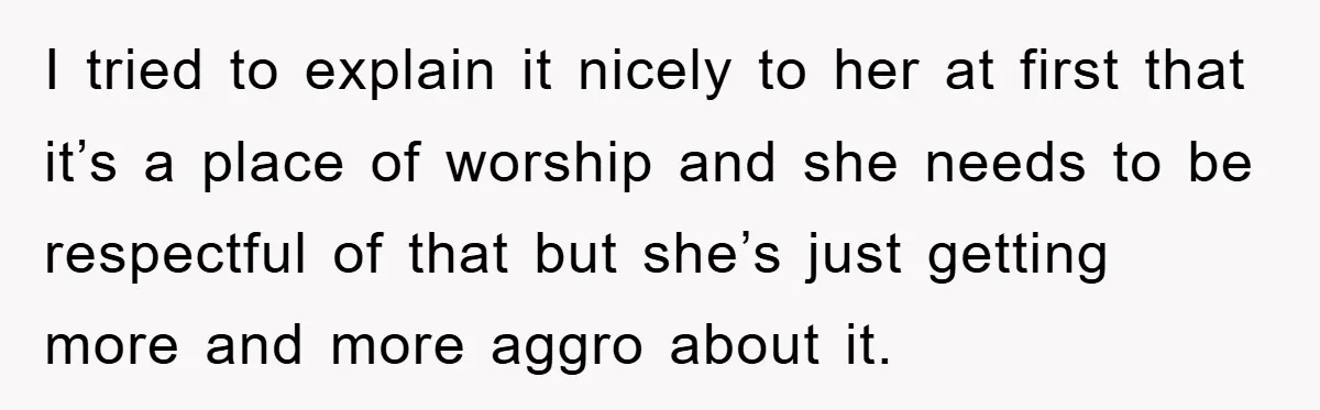 I tried to explain it nicely to her at first that it’s a place of worship and she needs to be respectful of that but she’s just getting more and...