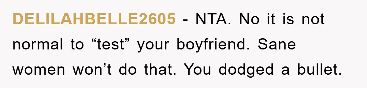 DELILAHBELLE2605 − NTA. No it is not normal to “test” your boyfriend. Sane women won’t do that. You dodged a bullet.