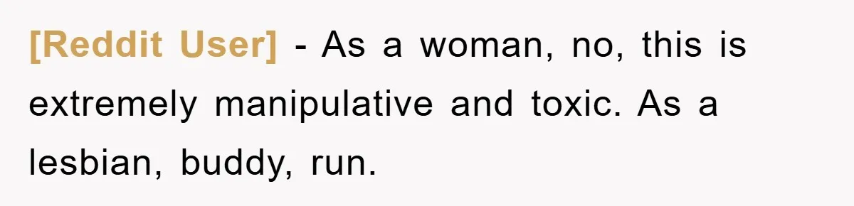 [Reddit User] − As a woman, no, this is extremely manipulative and toxic. As a lesbian, buddy, run.