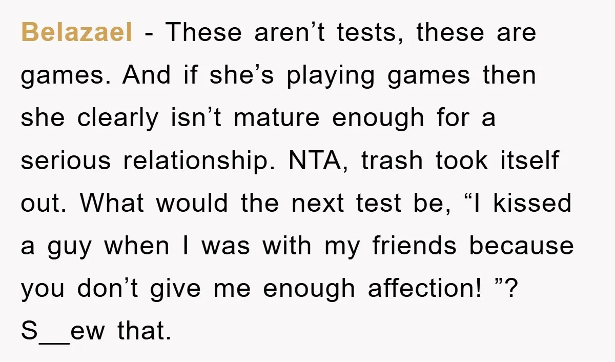Belazael − These aren’t tests, these are games. And if she’s playing games then she clearly isn’t mature enough for a serious relationship. NTA, trash took itself out. What would...