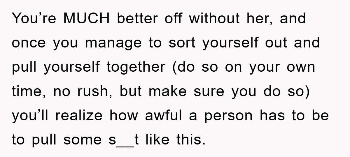 You’re MUCH better off without her, and once you manage to sort yourself out and pull yourself together (do so on your own time, no rush, but make sure you...