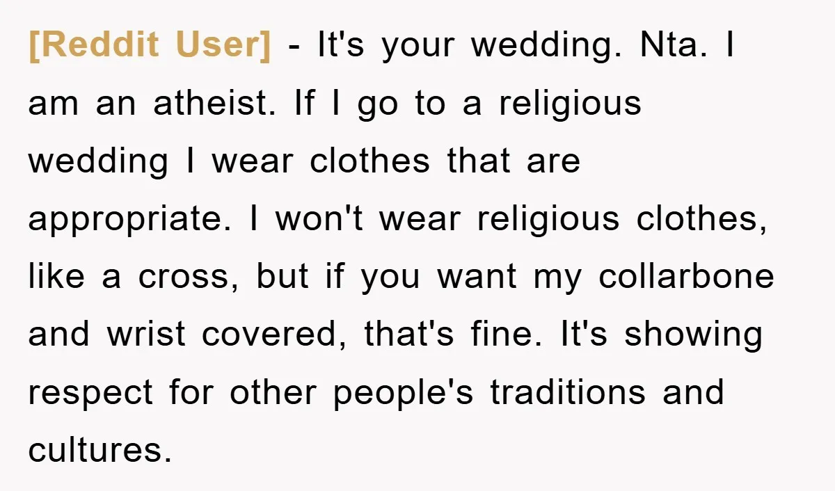 [Reddit User] − It's your wedding. Nta. I am an atheist. If I go to a religious wedding I wear clothes that are appropriate. I won't wear religious clothes, like...