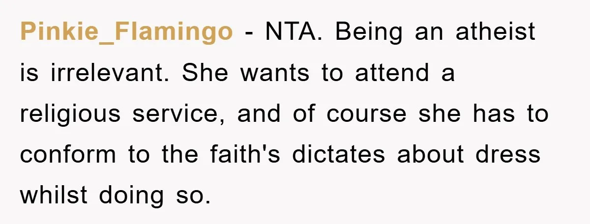 Pinkie_Flamingo − NTA. Being an atheist is irrelevant. She wants to attend a religious service, and of course she has to conform to the faith's dictates about dress whilst doing...