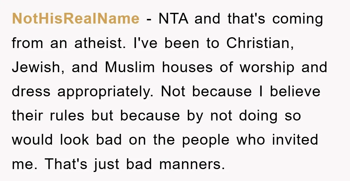 NotHisRealName − NTA and that's coming from an atheist. I've been to Christian, Jewish, and Muslim houses of worship and dress appropriately. Not because I believe their rules but because...