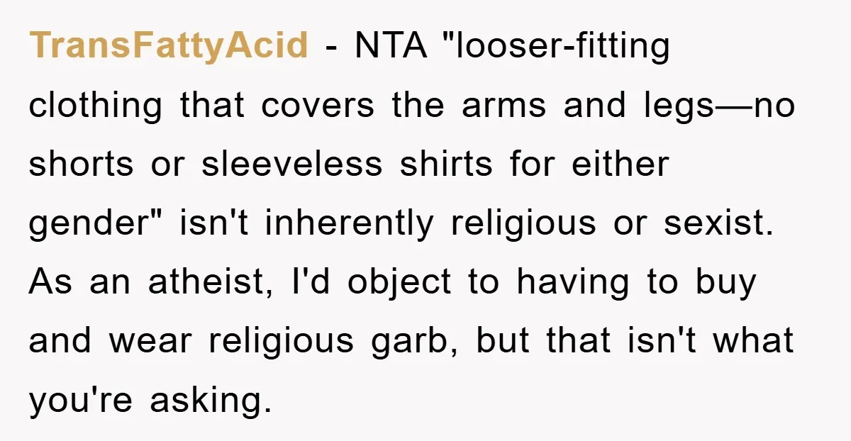 TransFattyAcid − NTA "looser-fitting clothing that covers the arms and legs—no shorts or sleeveless shirts for either gender" isn't inherently religious or sexist. As an atheist, I'd object to having...