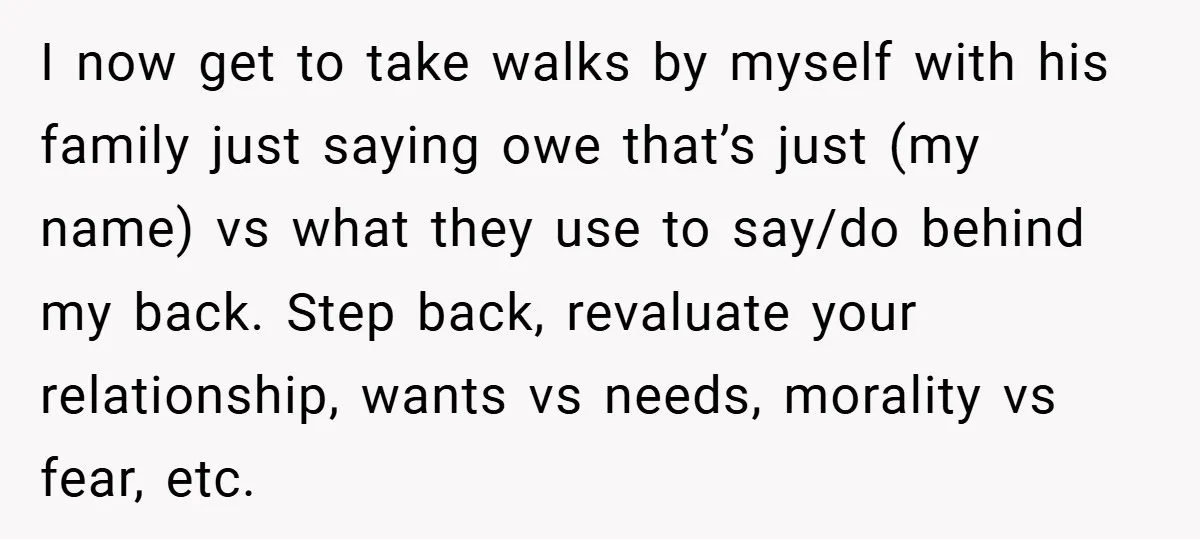 I now get to take walks by myself with his family just saying owe that’s just (my name) vs what they use to say/do behind my back. Step back, revaluate...