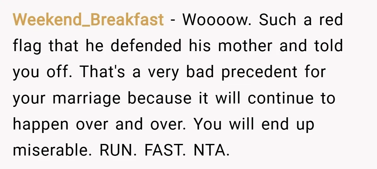 Weekend_Breakfast − Woooow. Such a red flag that he defended his mother and told you off. That's a very bad precedent for your marriage because it will continue to happen...