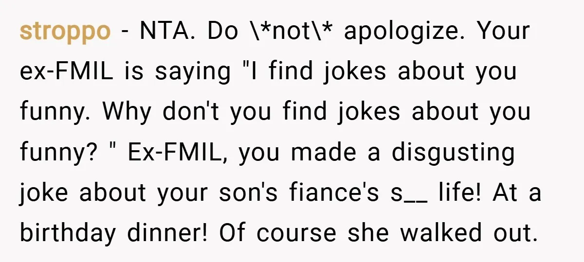 stroppo − NTA. Do \*not\* apologize. Your ex-FMIL is saying "I find jokes about you funny. Why don't you find jokes about you funny? " Ex-FMIL, you made a disgusting...