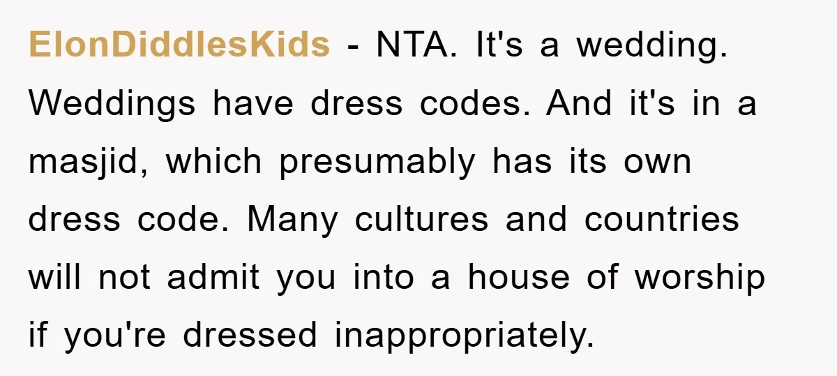 ElonDiddlesKids − NTA. It's a wedding. Weddings have dress codes. And it's in a masjid, which presumably has its own dress code. Many cultures and countries will not admit you...