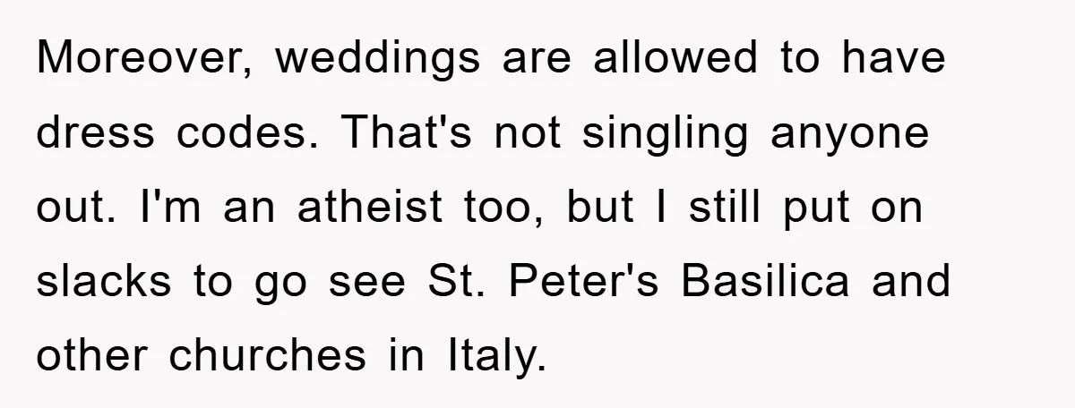 Moreover, weddings are allowed to have dress codes. That's not singling anyone out. I'm an atheist too, but I still put on slacks to go see St. Peter's Basilica and...