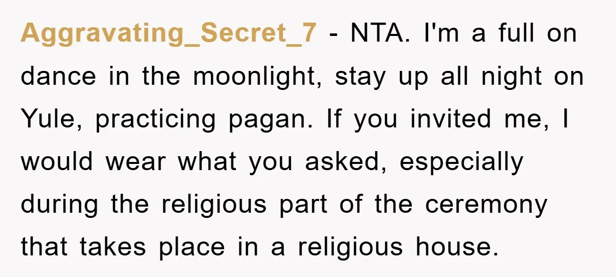Aggravating_Secret_7 − NTA. I'm a full on dance in the moonlight, stay up all night on Yule, practicing pagan. If you invited me, I would wear what you asked, especially...