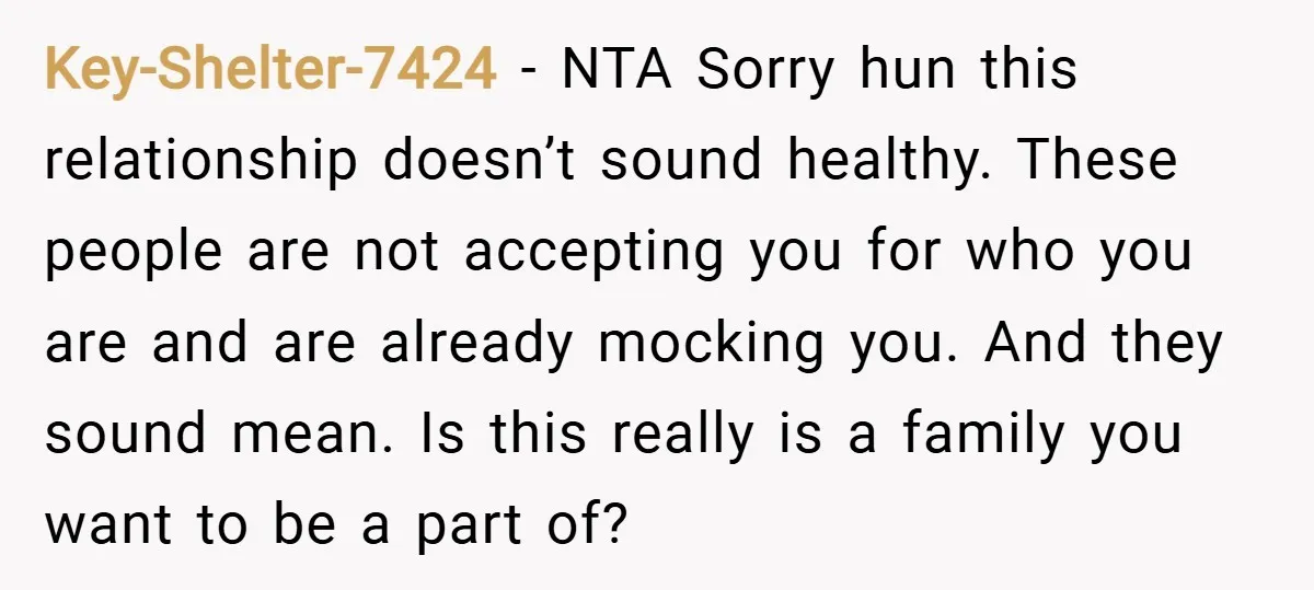 Key-Shelter-7424 − NTA Sorry hun this relationship doesn’t sound healthy. These people are not accepting you for who you are and are already mocking you. And they sound mean. Is...