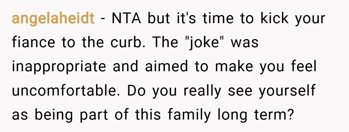 angelaheidt − NTA but it's time to kick your fiance to the curb. The "joke" was inappropriate and aimed to make you feel uncomfortable. Do you really see yourself as...