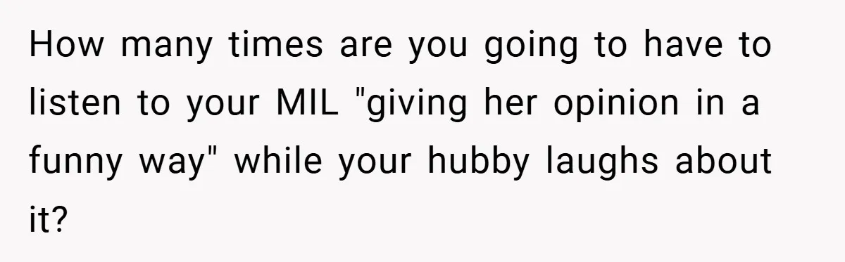 How many times are you going to have to listen to your MIL "giving her opinion in a funny way" while your hubby laughs about it?