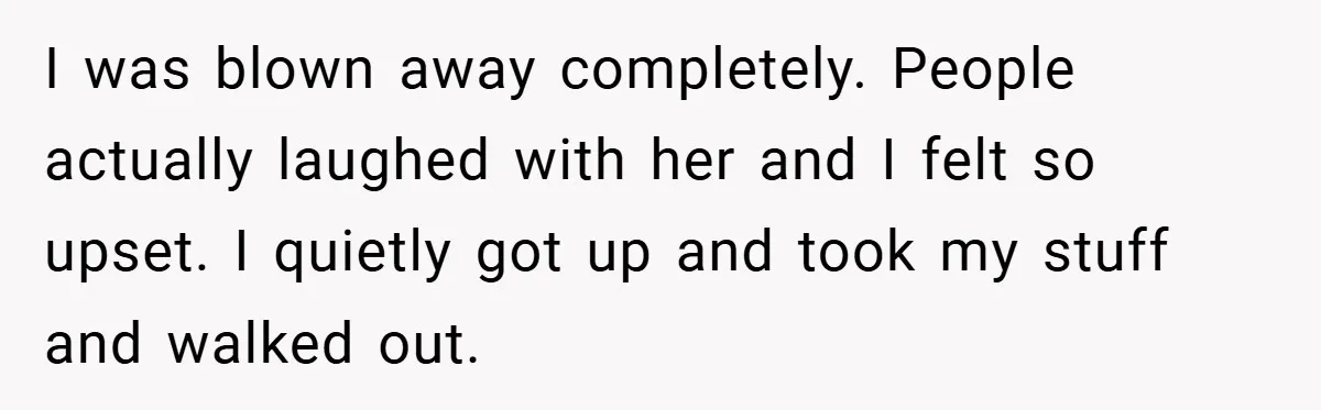 I was blown away completely. People actually laughed with her and I felt so upset. I quietly got up and took my stuff and walked out.