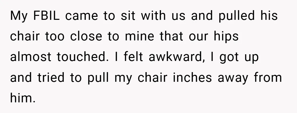 My FBIL came to sit with us and pulled his chair too close to mine that our hips almost touched. I felt awkward, I got up and tried to pull...